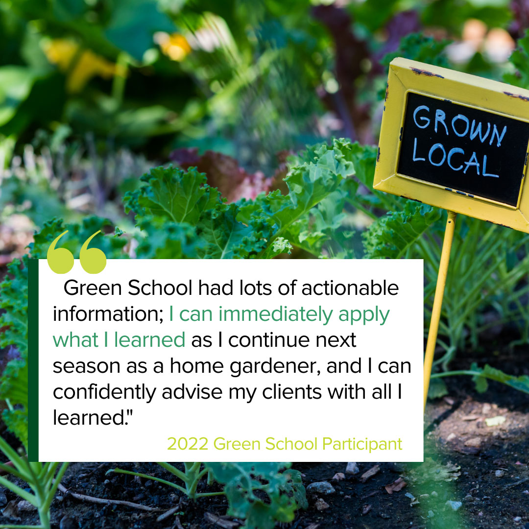 Image of a garden with text reading: Green Schyool had lots of actionable information; I can immediately apply what I learned as I continue next season as a home gardener, and I can confidently advise my clients with all I learned. This is attributed to a 2023 Green School Participant.